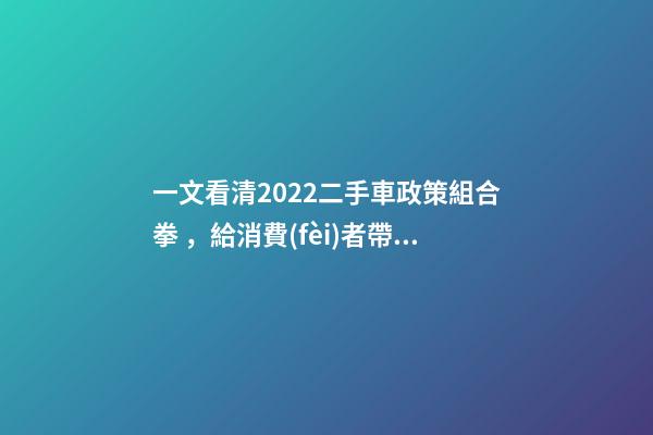 一文看清2022二手車政策組合拳，給消費(fèi)者帶來了什么？